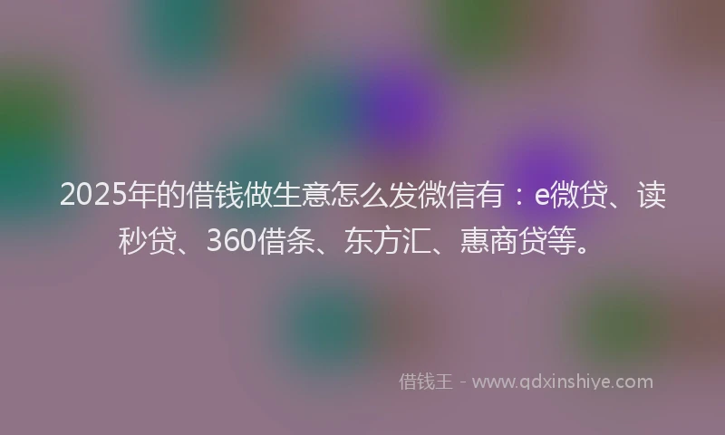 2025年的借钱做生意怎么发微信有：e微贷、读秒贷、360借条、东方汇、惠商贷等。