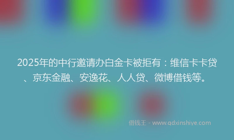 2025年的中行邀请办白金卡被拒有：维信卡卡贷、京东金融、安逸花、人人贷、微博借钱等。