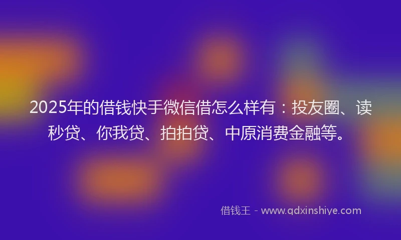 2025年的借钱快手微信借怎么样有：投友圈、读秒贷、你我贷、拍拍贷、中原消费金融等。