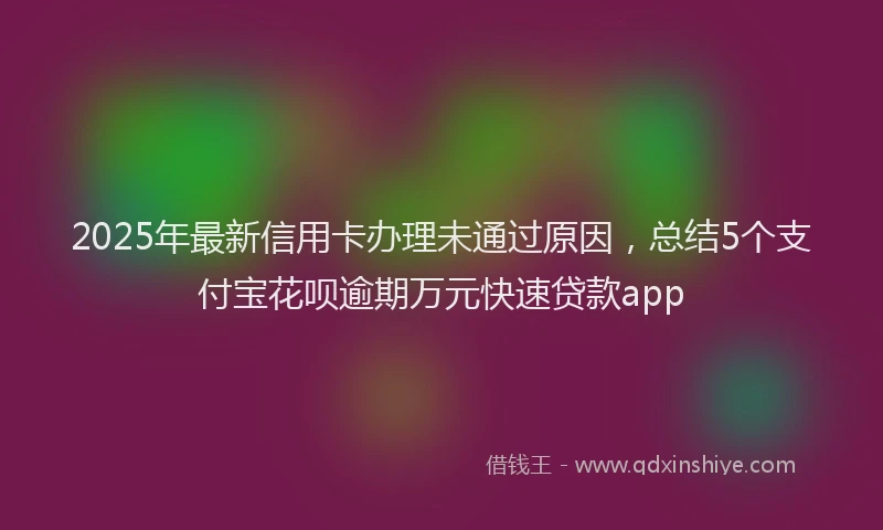 2025年最新信用卡办理未通过原因，总结5个支付宝花呗逾期万元快速贷款app