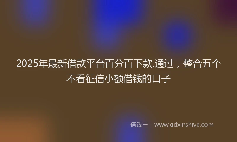 2025年最新借款平台百分百下款,通过，整合五个不看征信小额借钱的口子