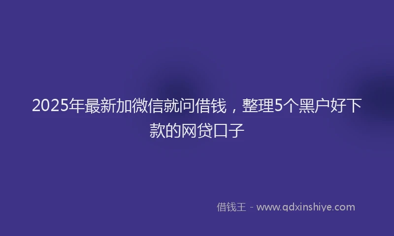 2025年最新加微信就问借钱，整理5个黑户好下款的网贷口子