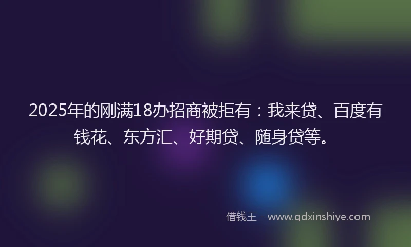 2025年的刚满18办招商被拒有：我来贷、百度有钱花、东方汇、好期贷、随身贷等。