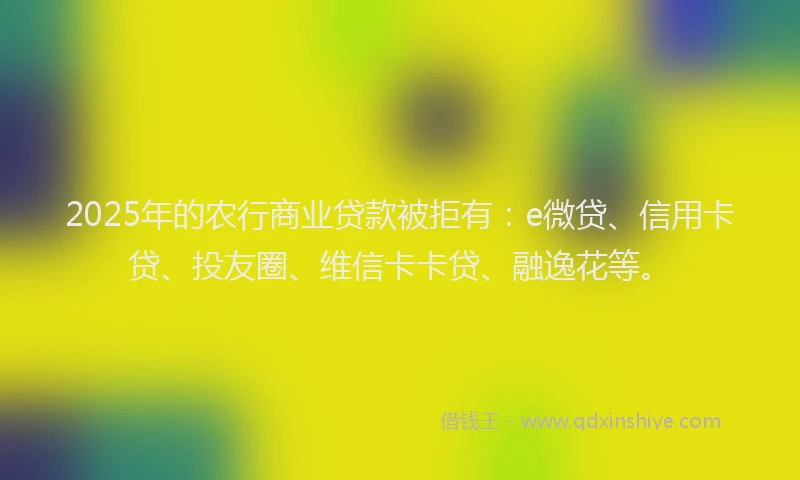 2025年的农行商业贷款被拒有：e微贷、信用卡贷、投友圈、维信卡卡贷、融逸花等。