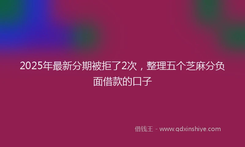 2025年最新分期被拒了2次，整理五个芝麻分负面借款的口子