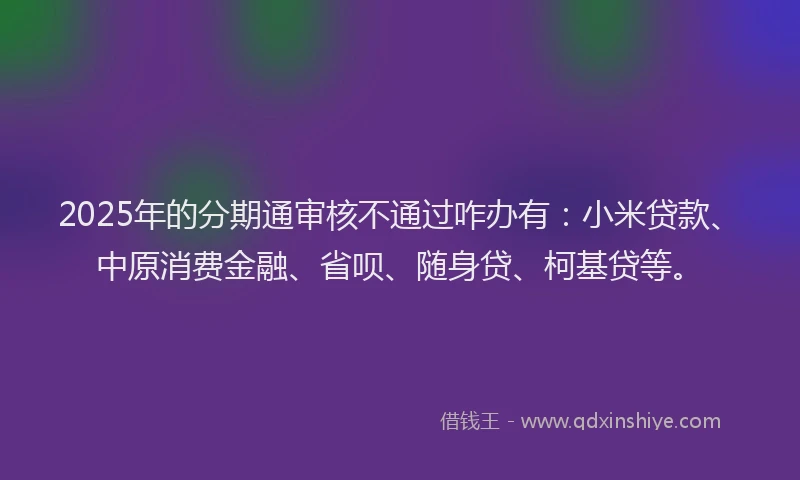 2025年的分期通审核不通过咋办有：小米贷款、中原消费金融、省呗、随身贷、柯基贷等。