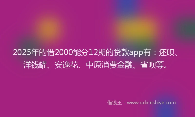 2025年的借2000能分12期的贷款app有：还呗、洋钱罐、安逸花、中原消费金融、省呗等。