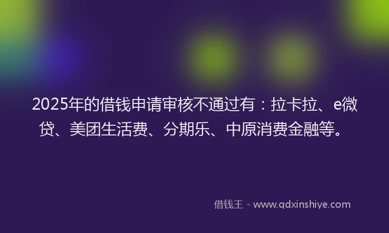 2025年的借钱申请审核不通过有：拉卡拉、e微贷、美团生活费、分期乐、中原消费金融等。