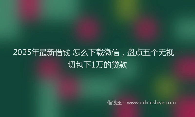 2025年最新借钱 怎么下载微信，盘点五个无视一切包下1万的贷款