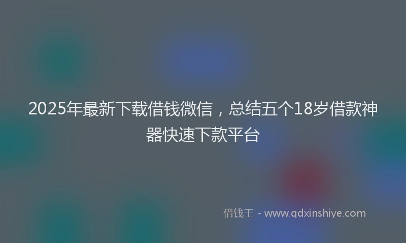 2025年最新下载借钱微信，总结五个18岁借款神器快速下款平台