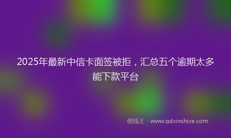 2025年最新中信卡面签被拒，汇总五个逾期太多能下款平台
