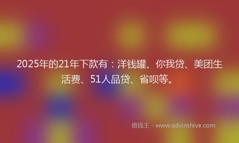 2025年的21年下款有：洋钱罐、你我贷、美团生活费、51人品贷、省呗等。