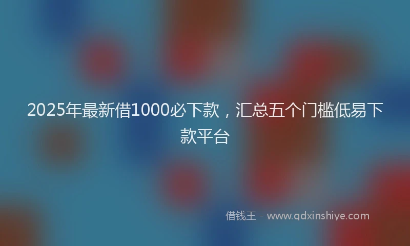 2025年最新借1000必下款，汇总五个门槛低易下款平台