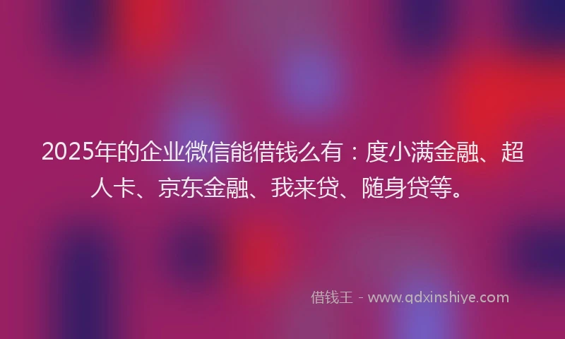 2025年的企业微信能借钱么有：度小满金融、超人卡、京东金融、我来贷、随身贷等。