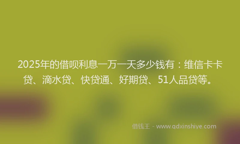 2025年的借呗利息一万一天多少钱有：维信卡卡贷、滴水贷、快贷通、好期贷、51人品贷等。