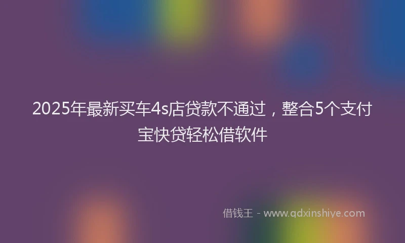 2025年最新买车4s店贷款不通过，整合5个支付宝快贷轻松借软件