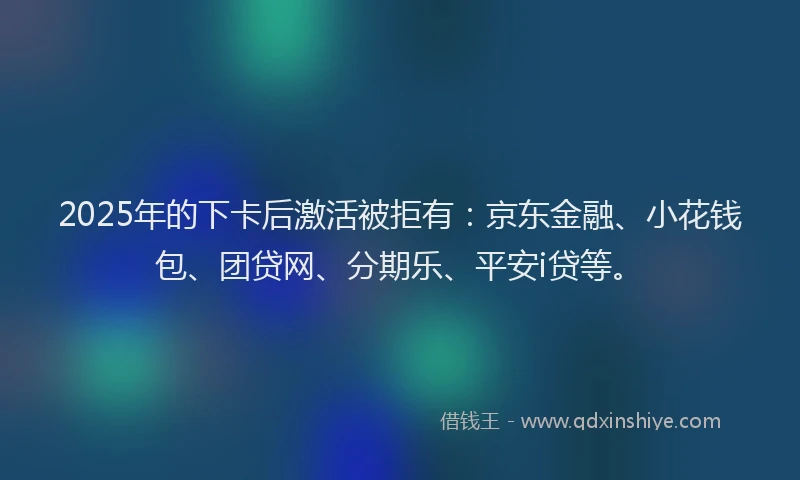 2025年的下卡后激活被拒有：京东金融、小花钱包、团贷网、分期乐、平安i贷等。