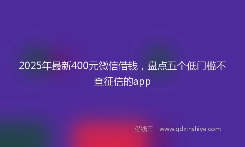 2025年最新400元微信借钱，盘点五个低门槛不查征信的app