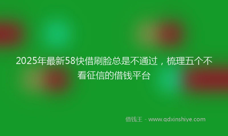 2025年最新58快借刷脸总是不通过，梳理五个不看征信的借钱平台
