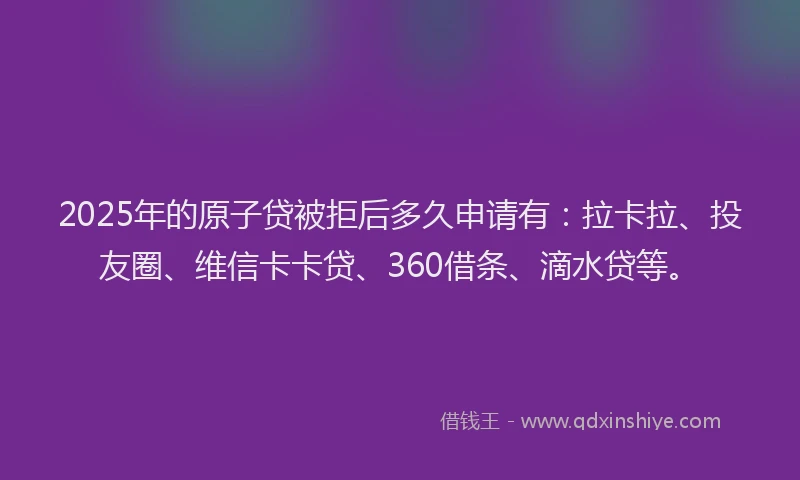 2025年的原子贷被拒后多久申请有：拉卡拉、投友圈、维信卡卡贷、360借条、滴水贷等。