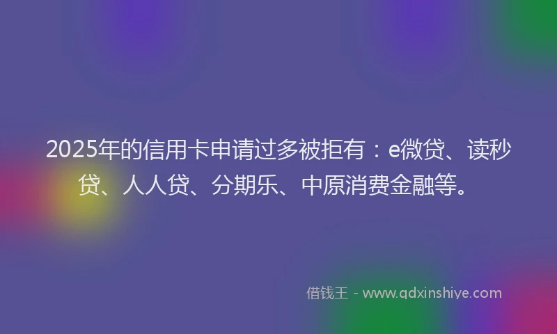 2025年的信用卡申请过多被拒有：e微贷、读秒贷、人人贷、分期乐、中原消费金融等。