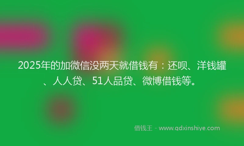 2025年的加微信没两天就借钱有：还呗、洋钱罐、人人贷、51人品贷、微博借钱等。