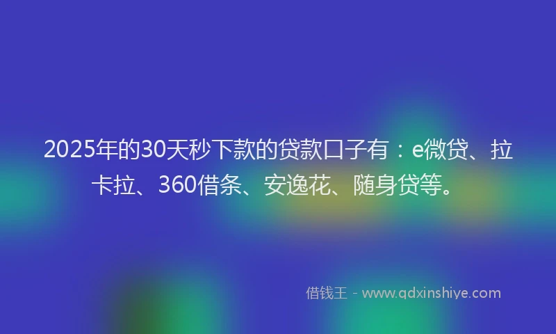 2025年的30天秒下款的贷款口子有：e微贷、拉卡拉、360借条、安逸花、随身贷等。