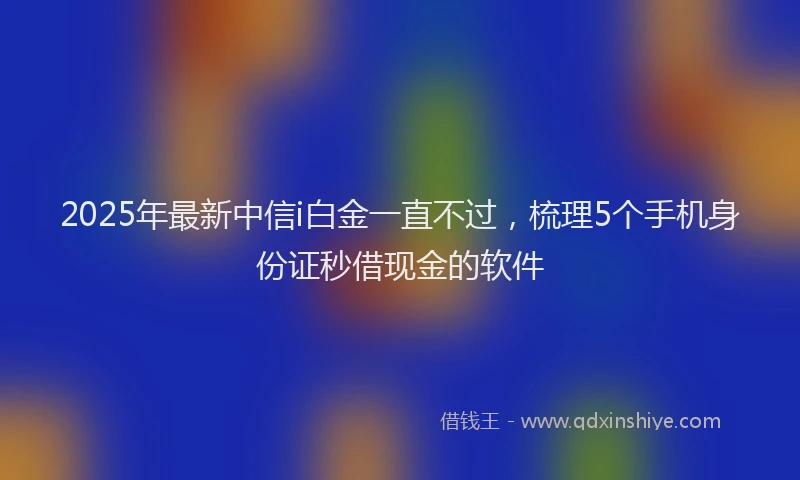 2025年最新中信i白金一直不过，梳理5个手机身份证秒借现金的软件