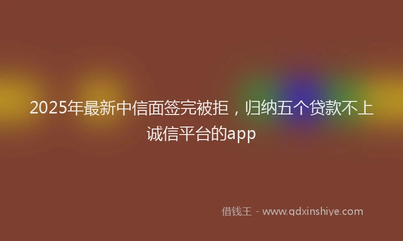 2025年最新中信面签完被拒，归纳五个贷款不上诚信平台的app