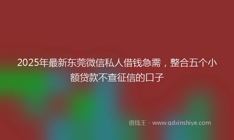 2025年最新东莞微信私人借钱急需，整合五个小额贷款不查征信的口子