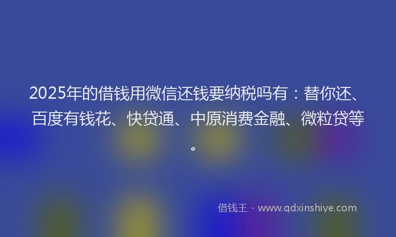 2025年的借钱用微信还钱要纳税吗有：替你还、百度有钱花、快贷通、中原消费金融、微粒贷等。