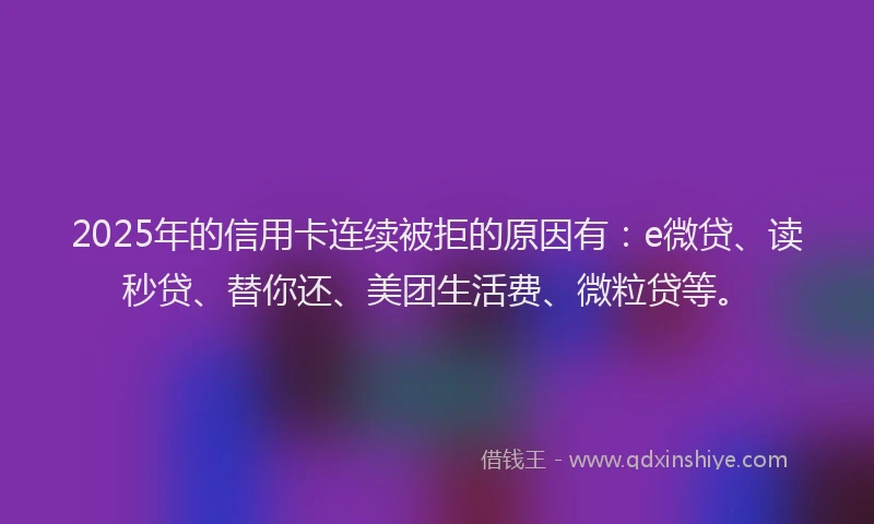 2025年的信用卡连续被拒的原因有：e微贷、读秒贷、替你还、美团生活费、微粒贷等。