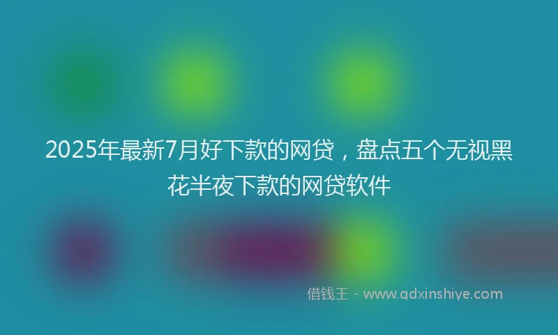 2025年最新7月好下款的网贷，盘点五个无视黑花半夜下款的网贷软件