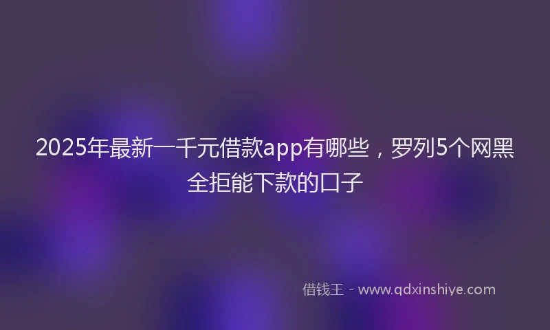 2025年最新一千元借款app有哪些，罗列5个网黑全拒能下款的口子