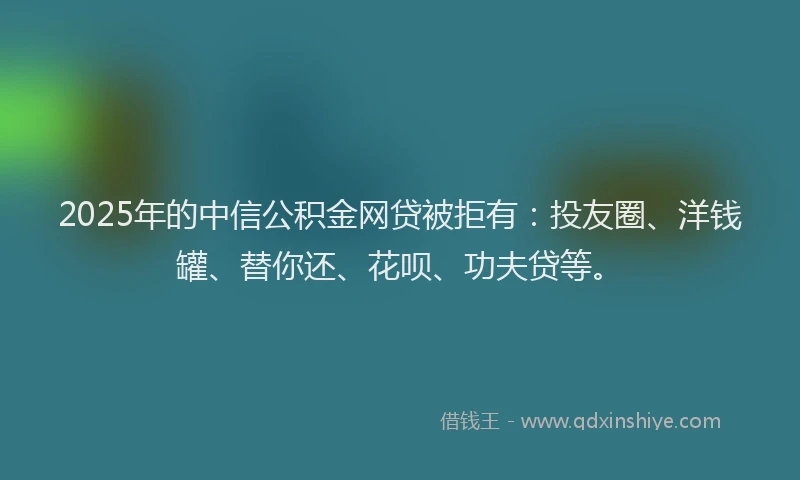 2025年的中信公积金网贷被拒有：投友圈、洋钱罐、替你还、花呗、功夫贷等。