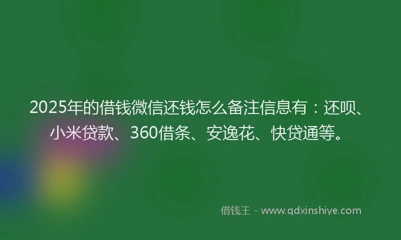 2025年的借钱微信还钱怎么备注信息有：还呗、小米贷款、360借条、安逸花、快贷通等。