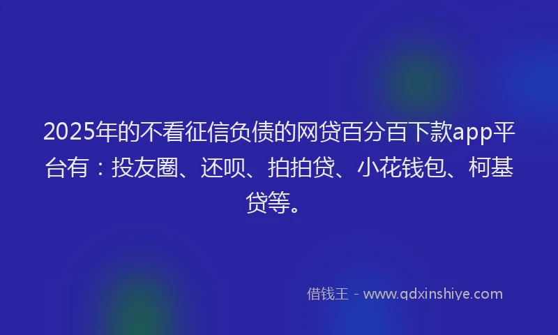 2025年的不看征信负债的网贷百分百下款app平台有：投友圈、还呗、拍拍贷、小花钱包、柯基贷等。