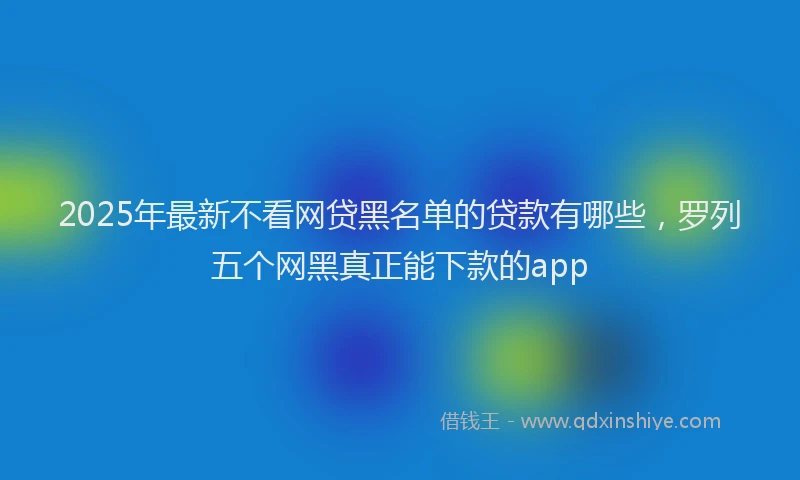 2025年最新不看网贷黑名单的贷款有哪些，罗列五个网黑真正能下款的app