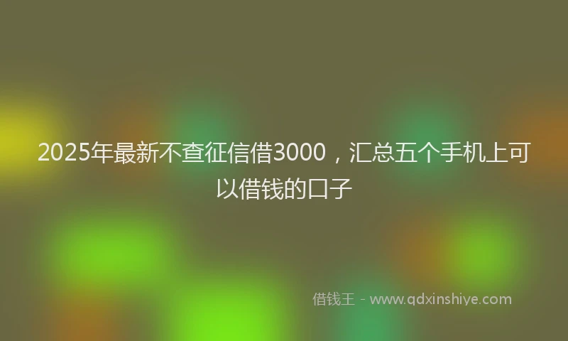 2025年最新不查征信借3000，汇总五个手机上可以借钱的口子