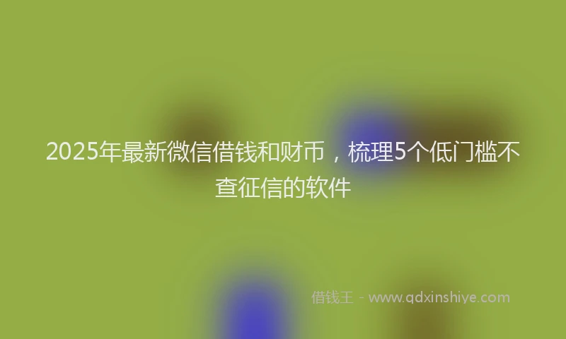 2025年最新微信借钱和财币，梳理5个低门槛不查征信的软件