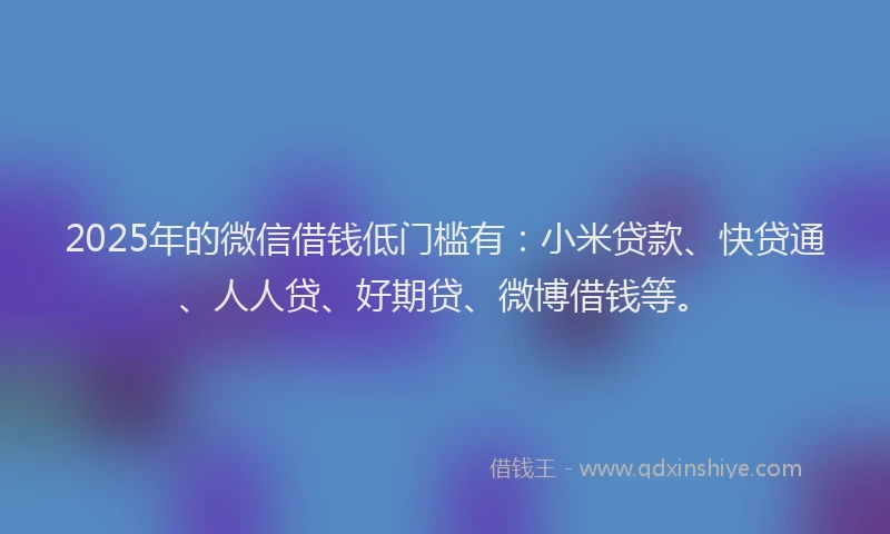 2025年的微信借钱低门槛有：小米贷款、快贷通、人人贷、好期贷、微博借钱等。
