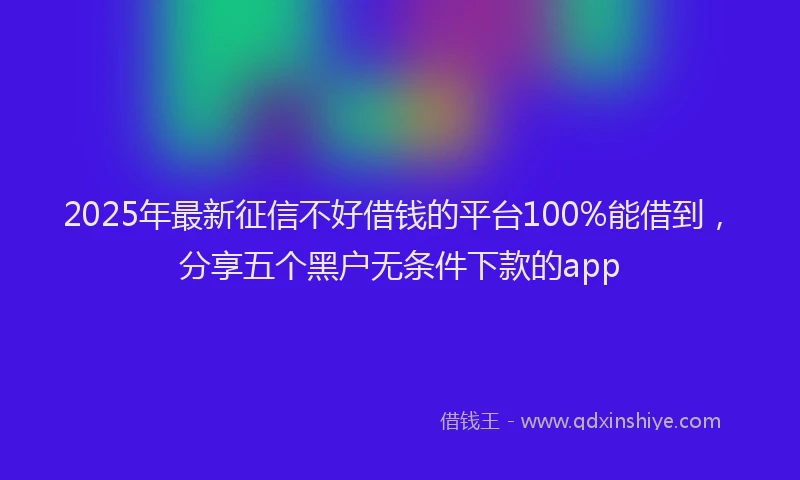 2025年最新征信不好借钱的平台100%能借到，分享五个黑户无条件下款的app