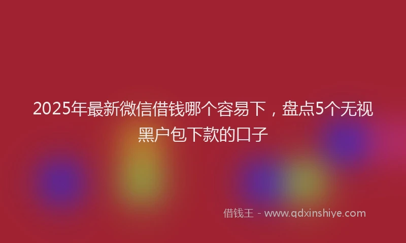 2025年最新微信借钱哪个容易下，盘点5个无视黑户包下款的口子