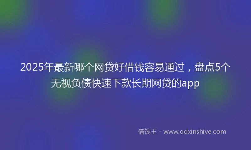 2025年最新哪个网贷好借钱容易通过，盘点5个无视负债快速下款长期网贷的app
