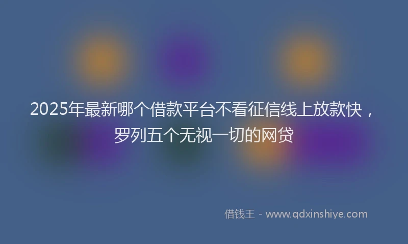 2025年最新哪个借款平台不看征信线上放款快，罗列五个无视一切的网贷