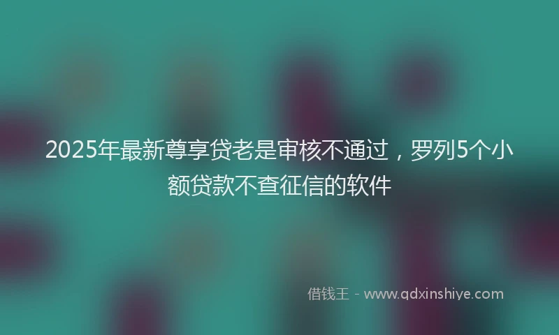 2025年最新尊享贷老是审核不通过，罗列5个小额贷款不查征信的软件