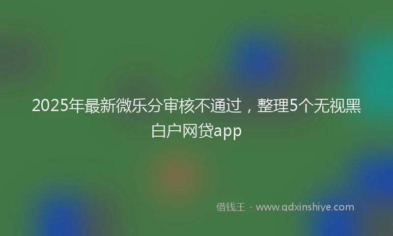 2025年最新微乐分审核不通过，整理5个无视黑白户网贷app
