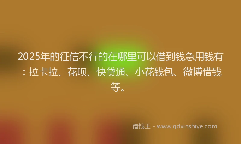 2025年的征信不行的在哪里可以借到钱急用钱有：拉卡拉、花呗、快贷通、小花钱包、微博借钱等。