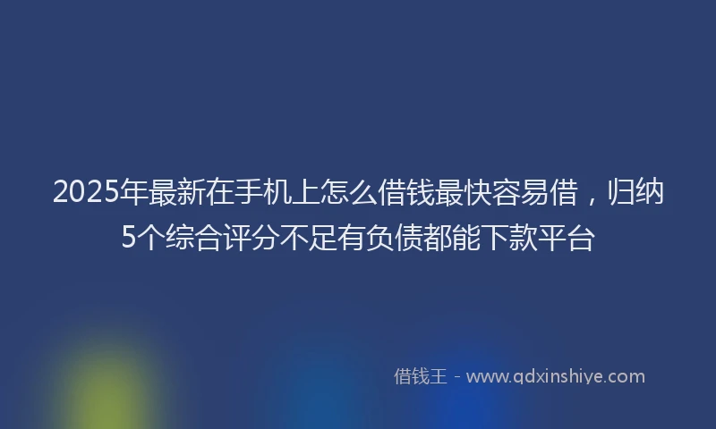 2025年最新在手机上怎么借钱最快容易借，归纳5个综合评分不足有负债都能下款平台