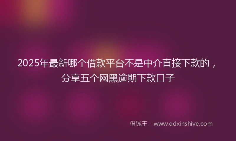 2025年最新哪个借款平台不是中介直接下款的，分享五个网黑逾期下款口子